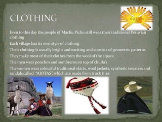 Even to this day the people of Machu Pichu still wear their traditional Peruvian
clothing
Each village has its own style of clothing
Their clothing is usually bright and exciting and consists of geometric patterns
They make most of their clothes from the wool of the alpaca
The men wear ponchos and sombreros on top of chullo’s
The women wear colourful traditional skirts, wool jackets, synthetic sweaters and
sandals called “AJOTAS”, which are made from truck tires
 
