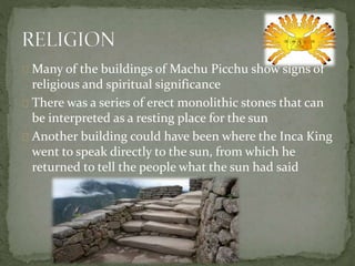 Many of the buildings of Machu Picchu show signs of
religious and spiritual significance
There was a series of erect monolithic stones that can
be interpreted as a resting place for the sun
Another building could have been where the Inca King
went to speak directly to the sun, from which he
returned to tell the people what the sun had said
 