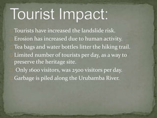 Tourists have increased the landslide risk.
Erosion has increased due to human activity.
Tea bags and water bottles litter the hiking trail.
Limited number of tourists per day, as a way to
preserve the heritage site.
Only 1600 visitors, was 2500 visitors per day.
Garbage is piled along the Urubamba River.
 