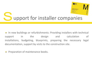Support for installer companiesIn new buildings or refurbishments: Providing installers with technical support in the design and calculation of installations, budgeting, blueprints, preparing the necessary legal documentation, support by visits to the construction site.Preparation of maintenance books.
