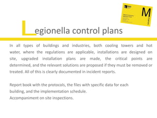Legionella control plansIn all types of buildings and industries, both cooling towers and hot water, where the regulations are applicable, installations are designed on site, upgraded installation plans are made, the critical points are determined, and the relevant solutions are proposed if they must be removed or treated. All of this is clearly documented in incident reports.Report book with the protocols, the files with specific data for each building, and the implementation schedule.Accompaniment on site inspections.