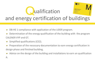Qualificationand energy certification of buildingsDB-HE 1 compliance with application of the LIDER program.Determination of the energy qualification of the building with  the program CALENER VYP and GT.Simplified qualifications (CE2).Preparation of the necessary documentation to earn energy certification in design phase and finished building.Advice on the design of the building and installations to earn an qualification A.
