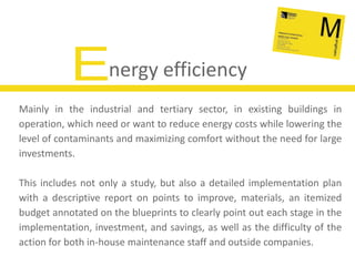 Energy efficiencyMainly in the industrial and tertiary sector, in existing buildings in operation, which need or want to reduce energy costs while lowering the level of contaminants and maximizing comfort without the need for large investments.This includes not only a study, but also a detailed implementation plan with a descriptive report on points to improve, materials, an itemized budget annotated on the blueprints to clearly point out each stage in the implementation, investment, and savings, as well as the difficulty of the action for both in-house maintenance staff and outside companies.