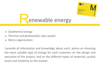 Renewable energyGeothermal energyThermal and photovoltaic solar panelsMicro-cogenerationI provide all information and knowledge about each, advice on choosing the most suitable type of energy for each customer, on the design and execution of the project, and on the different types of materials, quality levels and reliability on the market.