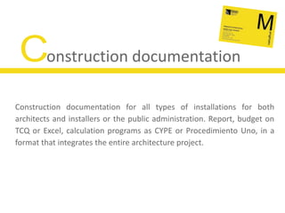 Construction documentationConstruction documentation for all types of installations for both architects and installers or the public administration. Report, budget on TCQ or Excel, calculation programs as CYPE or Procedimiento Uno, in a format that integrates the entire architecture project.