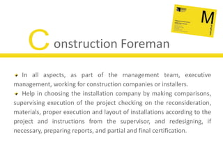 Construction ForemanIn all aspects, as part of the management team, executive management, working for construction companies or installers.Help in choosing the installation company by making comparisons, supervising execution of the project checking on the reconsideration,  materials, proper execution and layout of installations according to the project and instructions from the supervisor, and redesigning, if necessary, preparing reports, and partial and final certification.