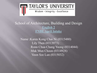 School of Architecture, Building and Design
English 2
FNBE April Intake
Name :Karen Kong Chai Ni (0315480)
Lily Then (0313973)
Ronn Chua Chang Yeong (0314044)
Mak Mun Choon (0314928)
Voon Sze Lun (0315032)

 