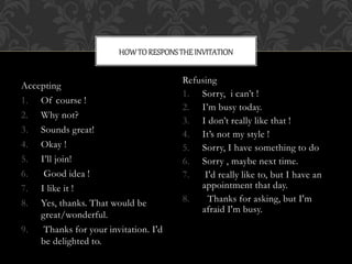 HOW TO RESPONS THE INVITATION 
Accepting 
1. Of course ! 
2. Why not? 
3. Sounds great! 
4. Okay ! 
5. I’ll join! 
6. Good idea ! 
7. I like it ! 
8. Yes, thanks. That would be 
great/wonderful. 
9. Thanks for your invitation. I'd 
be delighted to. 
Refusing 
1. Sorry, i can’t ! 
2. I’m busy today. 
3. I don’t really like that ! 
4. It’s not my style ! 
5. Sorry, I have something to do 
6. Sorry , maybe next time. 
7. I'd really like to, but I have an 
appointment that day. 
8. Thanks for asking, but I'm 
afraid I'm busy. 
 