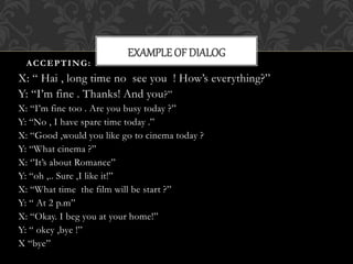 ACCEPTING: 
EXAMPLE OF DIALOG 
X: “ Hai , long time no see you ! How’s everything?” 
Y: “I’m fine . Thanks! And you?” 
X: “I’m fine too . Are you busy today ?” 
Y: “No , I have spare time today .” 
X: “Good ,would you like go to cinema today ? 
Y: “What cinema ?” 
X: ‘’It’s about Romance” 
Y: “oh ,.. Sure ,I like it!” 
X: “What time the film will be start ?” 
Y: “ At 2 p.m” 
X: “Okay. I beg you at your home!” 
Y: “ okey ,bye !” 
X “bye” 
 