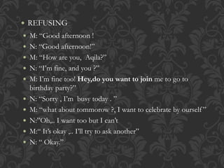  REFUSING 
 M: “Good afternoon ! 
 N: “Good afternoon!” 
 M: “How are you, Aqila?” 
 N: “I’m fine, and you ?” 
 M: I’m fine too! Hey,do you want to join me to go to 
birthday party?” 
 N: “Sorry , I’m busy today . ” 
 M: “what about tommorow ?, I want to celebrate by ourself ” 
 N:”Oh,.. I want too but I can’t 
 M:“ It’s okay ,.. I’ll try to ask another” 
 N: “ Okay.” 
 