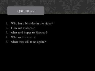 QUESTIONS 
1. Who has a birthday in the video? 
2. How old maroco ? 
3. what toni hopes to Maroco ? 
4. Who were invited ? 
5. when they will meet again ? 
 