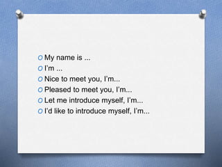 O My name is ... 
O I’m ... 
O Nice to meet you, I’m... 
O Pleased to meet you, I’m... 
O Let me introduce myself, I’m... 
O I’d like to introduce myself, I’m... 
 