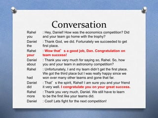 Conversation 
Rahel : Hey, Daniel! How was the economics competition? Did 
you and your team go home with the trophy? 
Daniel : Thank God, we did. Fortunately we succeeded to get 
the first place. 
Rahel : Wow that’s a good job, Dan. Congratulation on 
your team success! 
Daniel : Thank you very much for saying so, Rahel. So, how 
about you and your team in astronomy competition? 
Rahel : Unfortunately, I and my team didn’t get the first place. 
We got the third place but I was really happy since we 
had won over many other teams and gone that far. 
Daniel : That’s the spirit, Rahel! I am sure you and your friend 
did it very well. I congratulate you on your great success. 
Rahel : Thank you very much, Daniel. We still have to learn 
more to be the first like your teams did. 
Daniel : Cool! Lets fight for the next competition! 
 