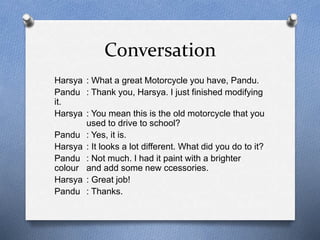 Conversation 
Harsya : What a great Motorcycle you have, Pandu. 
Pandu : Thank you, Harsya. I just finished modifying 
it. 
Harsya : You mean this is the old motorcycle that you 
used to drive to school? 
Pandu : Yes, it is. 
Harsya : It looks a lot different. What did you do to it? 
Pandu : Not much. I had it paint with a brighter 
colour and add some new ccessories. 
Harsya : Great job! 
Pandu : Thanks. 
 