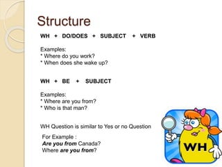 Structure 
WH + DO/DOES + SUBJECT + VERB 
Examples: 
* Where do you work? 
* When does she wake up? 
WH + BE + SUBJECT 
Examples: 
* Where are you from? 
* Who is that man? 
WH Question is similar to Yes or no Question 
For Example : 
Are you from Canada? 
Where are you from? 
 
