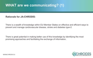 WWW.CHRODIS.EU
WHAT are we communicating? (1)
Rationale for JA-CHRODIS:
There is a wealth of knowledge within EU Member States on effective and efficient ways to
prevent and manage cardiovascular disease, stroke and diabetes type-2.
There is great potential in making better use of this knowledge by identifying the most
promising approaches and facilitating the exchange of information.
 