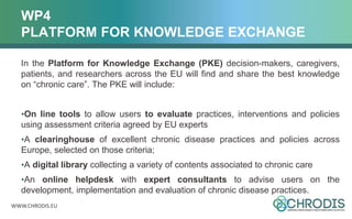 WWW.CHRODIS.EU
WP4
PLATFORM FOR KNOWLEDGE EXCHANGE
In the Platform for Knowledge Exchange (PKE) decision-makers, caregivers,
patients, and researchers across the EU will find and share the best knowledge
on “chronic care”. The PKE will include:
•On line tools to allow users to evaluate practices, interventions and policies
using assessment criteria agreed by EU experts
•A clearinghouse of excellent chronic disease practices and policies across
Europe, selected on those criteria;
•A digital library collecting a variety of contents associated to chronic care
•An online helpdesk with expert consultants to advise users on the
development, implementation and evaluation of chronic disease practices.
 