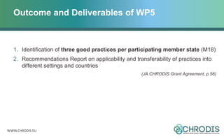 WWW.CHRODIS.EU
Outcome and Deliverables of WP5
1. Identification of three good practices per participating member state (M18)
2. Recommendations Report on applicability and transferability of practices into
different settings and countries
(JA CHRODIS Grant Agreement, p.56)
 