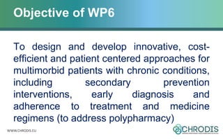 WWW.CHRODIS.EU
Objective of WP6
To design and develop innovative, cost-
efficient and patient centered approaches for
multimorbid patients with chronic conditions,
including secondary prevention
interventions, early diagnosis and
adherence to treatment and medicine
regimens (to address polypharmacy)
 