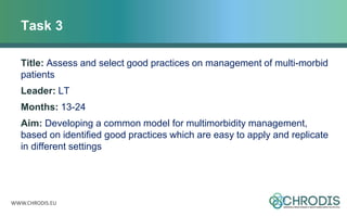 WWW.CHRODIS.EU
Task 3
Title: Assess and select good practices on management of multi-morbid
patients
Leader: LT
Months: 13-24
Aim: Developing a common model for multimorbidity management,
based on identified good practices which are easy to apply and replicate
in different settings
 