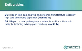 WWW.CHRODIS.EU
Deliverables
D6.1 Report from data analysis and evidence from literature to identify
high care demanding population (months 12)
D6.2 Report on care pathways approaches for multimorbid chronic
patients, including existing good practices (month 24)
 