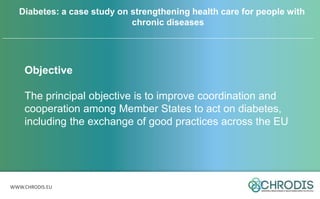 WWW.CHRODIS.EU
Objective
The principal objective is to improve coordination and
cooperation among Member States to act on diabetes,
including the exchange of good practices across the EU
Diabetes: a case study on strengthening health care for people with
chronic diseases
 