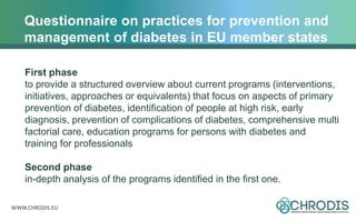 WWW.CHRODIS.EU
Questionnaire on practices for prevention and
management of diabetes in EU member states
First phase
to provide a structured overview about current programs (interventions,
initiatives, approaches or equivalents) that focus on aspects of primary
prevention of diabetes, identification of people at high risk, early
diagnosis, prevention of complications of diabetes, comprehensive multi
factorial care, education programs for persons with diabetes and
training for professionals
Second phase
in-depth analysis of the programs identified in the first one.
 