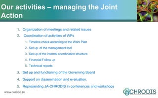 WWW.CHRODIS.EU
1. Organization of meetings and related issues
2. Coordination of activities of WPs
1. Timeline check according to the Work Plan
2. Set up of the management tool
3. Set up of the internal coordination structure
4. Financial Follow up
5. Technical reports
3. Set up and functioning of the Governing Board
4. Support on dissemination and evaluation.
5. Representing JA-CHRODIS in conferences and workshops
Our activities – managing the Joint
Action
 