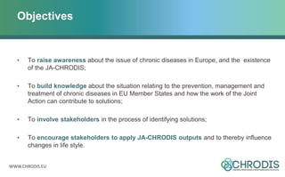 WWW.CHRODIS.EU
Objectives
• To raise awareness about the issue of chronic diseases in Europe, and the existence
of the JA-CHRODIS;
• To build knowledge about the situation relating to the prevention, management and
treatment of chronic diseases in EU Member States and how the work of the Joint
Action can contribute to solutions;
• To involve stakeholders in the process of identifying solutions;
• To encourage stakeholders to apply JA-CHRODIS outputs and to thereby influence
changes in life style.
 