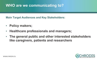 WWW.CHRODIS.EU
WHO are we communicating to?
Main Target Audiences and Key Stakeholders:
• Policy makers;
• Healthcare professionals and managers;
• The general public and other interested stakeholders
like caregivers, patients and researchers
 