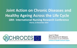 Joint Action on Chronic Diseases and
Healthy Ageing Across the Life Cycle
18th International Nursing Research Conference
Vitoria, 12 November 2014
Juan E. Riese
Marie Roseline D. Bélizaire
Coordination of JA-CHRODIS
Institute of Health Carlos III, Spain
 
