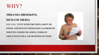 WHY?
MIRANDA BROOKINS,
DEMAND MEDIA
SHE SAID, “EVEN WITH THE POPULARITY OF
EMAILAND INSTANT MESSAGING AS FORMS OF
WRITTEN COMMUNICATION, COMPANY
EXECUTIVES STILL USE BUSINESS LETTERS”
 