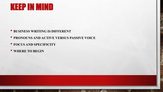 KEEP IN MIND
• BUSINESS WRITING IS DIFFERENT
• PRONOUNS AND ACTIVE VERSUS PASSIVE VOICE
• FOCUS AND SPECIFICITY
• WHERE TO BEGIN
 