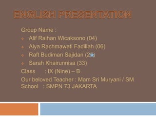 Group Name :
 Alif Raihan Wicaksono (04)
 Alya Rachmawati Fadillah (06)
 Raft Budiman Sajidan (25)
 Sarah Khairunnisa (33)
Class : IX (Nine) – B
Our beloved Teacher : Mam Sri Muryani / SM
School : SMPN 73 JAKARTA
 