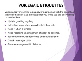 VOICEMAIL ETIQUETTES
Voicemail is very similar to an answering machine with the exception
that voicemail can take a message for you while you are busy talking
on another line.
 Update greeting regularly.
 Let callers know when you will return their call.
 Keep It Short & Simple
 Keep recording to a maximum of about 15 seconds.
 Take your time while recording, and sound sincere.
 Check messages daily.
 Return messages within 24hours.
 