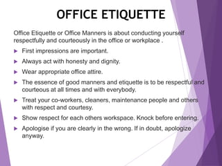 OFFICE ETIQUETTE
Office Etiquette or Office Manners is about conducting yourself
respectfully and courteously in the office or workplace .
 First impressions are important.
 Always act with honesty and dignity.
 Wear appropriate office attire.
 The essence of good manners and etiquette is to be respectful and
courteous at all times and with everybody.
 Treat your co-workers, cleaners, maintenance people and others
with respect and courtesy.
 Show respect for each others workspace. Knock before entering.
 Apologise if you are clearly in the wrong. If in doubt, apologize
anyway.
 