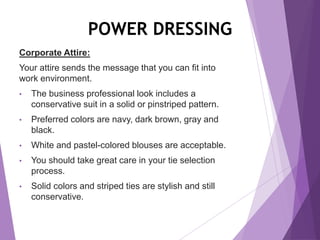POWER DRESSING
Corporate Attire:
Your attire sends the message that you can fit into
work environment.
• The business professional look includes a
conservative suit in a solid or pinstriped pattern.
• Preferred colors are navy, dark brown, gray and
black.
• White and pastel-colored blouses are acceptable.
• You should take great care in your tie selection
process.
• Solid colors and striped ties are stylish and still
conservative.
 