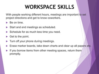WORKSPACE SKILLS
With people working different hours, meetings are important to set
project directions and get to know coworkers.
 Be on time.
 Start and end meetings as scheduled.
 Schedule for as much less time you need.
 Get to the point.
 Turn off your phone during meetings.
 Erase marker boards, take down charts and clear up all papers etc.
 If you borrow items from other meeting spaces, return them
promptly.
 