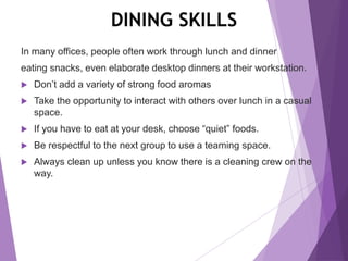 DINING SKILLS
In many offices, people often work through lunch and dinner
eating snacks, even elaborate desktop dinners at their workstation.
 Don’t add a variety of strong food aromas
 Take the opportunity to interact with others over lunch in a casual
space.
 If you have to eat at your desk, choose “quiet” foods.
 Be respectful to the next group to use a teaming space.
 Always clean up unless you know there is a cleaning crew on the
way.
 