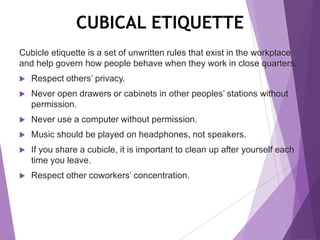 CUBICAL ETIQUETTE
Cubicle etiquette is a set of unwritten rules that exist in the workplace
and help govern how people behave when they work in close quarters.
 Respect others’ privacy.
 Never open drawers or cabinets in other peoples’ stations without
permission.
 Never use a computer without permission.
 Music should be played on headphones, not speakers.
 If you share a cubicle, it is important to clean up after yourself each
time you leave.
 Respect other coworkers’ concentration.
 