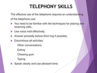 TELEPHONY SKILLS
The effective use of the telephone requires an understanding
of the telephone use:
 You need to be familiar with the techniques for placing and
receiving calls.
 Use voice mail effectively.
 Answer promptly before third ring if possible.
 Discontinue all activities
Other conversations
Eating
Chewing gum
Typing
 Speak clearly and use pleasant tone.
 