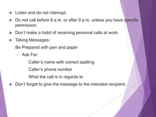  Listen and do not interrupt.
 Do not call before 8 a.m. or after 9 p.m. unless you have specific
permission.
 Don’t make a habit of receiving personal calls at work.
 Taking Messages:
Be Prepared with pen and paper
• Ask For:
Caller’s name with correct spelling
Caller’s phone number
What the call is in regards to
 Don’t forget to give the message to the intended recipient.
 