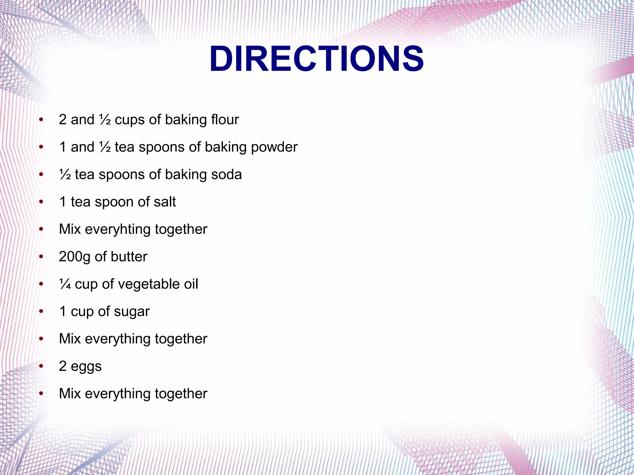 DIRECTIONS
● 2 and ½ cups of baking flour
● 1 and ½ tea spoons of baking powder
● ½ tea spoons of baking soda
● 1 tea spoon of salt
● Mix everyhting together
● 200g of butter
● ¼ cup of vegetable oil
● 1 cup of sugar
● Mix everything together
● 2 eggs
● Mix everything together