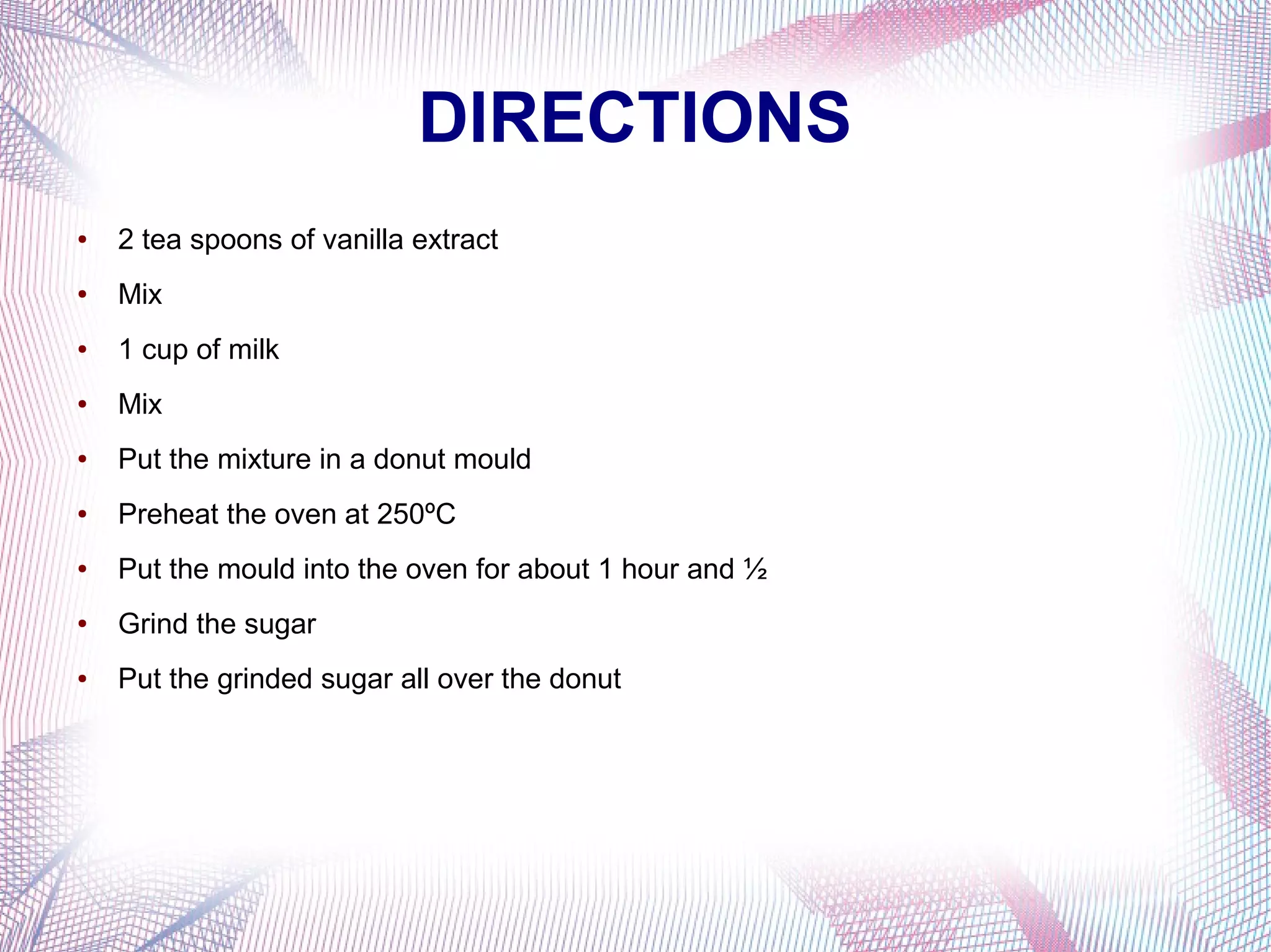 DIRECTIONS
● 2 tea spoons of vanilla extract
● Mix
● 1 cup of milk
● Mix
● Put the mixture in a donut mould
● Preheat the oven at 250ºC
● Put the mould into the oven for about 1 hour and ½
● Grind the sugar
● Put the grinded sugar all over the donut