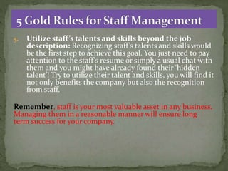 5. Utilize staff’s talents and skills beyond the job
description: Recognizing staff’s talents and skills would
be the first step to achieve this goal. You just need to pay
attention to the staff’s resume or simply a usual chat with
them and you might have already found their ‘hidden
talent’! Try to utilize their talent and skills, you will find it
not only benefits the company but also the recognition
from staff.
Remember, staff is your most valuable asset in any business.
Managing them in a reasonable manner will ensure long
term success for your company.
 