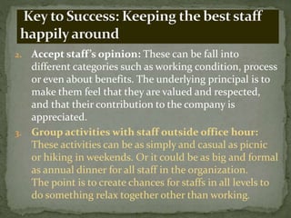2. Accept staff’s opinion: These can be fall into
different categories such as working condition, process
or even about benefits. The underlying principal is to
make them feel that they are valued and respected,
and that their contribution to the company is
appreciated.
3. Group activities with staff outside office hour:
These activities can be as simply and casual as picnic
or hiking in weekends. Or it could be as big and formal
as annual dinner for all staff in the organization.
The point is to create chances for staffs in all levels to
do something relax together other than working.
 