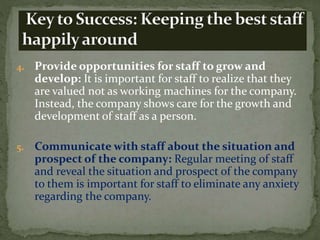4. Provide opportunities for staff to grow and
develop: It is important for staff to realize that they
are valued not as working machines for the company.
Instead, the company shows care for the growth and
development of staff as a person.
5. Communicate with staff about the situation and
prospect of the company: Regular meeting of staff
and reveal the situation and prospect of the company
to them is important for staff to eliminate any anxiety
regarding the company.
 