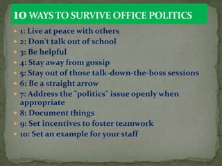  1: Live at peace with others
 2: Don't talk out of school
 3: Be helpful
 4: Stay away from gossip
 5: Stay out of those talk-down-the-boss sessions
 6: Be a straight arrow
 7: Address the "politics" issue openly when
appropriate
 8: Document things
 9: Set incentives to foster teamwork
 10: Set an example for your staff
 