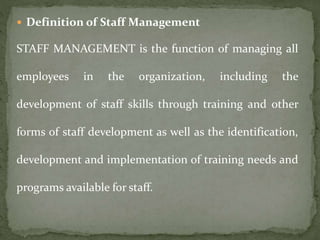  Definition of Staff Management
STAFF MANAGEMENT is the function of managing all
employees in the organization, including the
development of staff skills through training and other
forms of staff development as well as the identification,
development and implementation of training needs and
programs available for staff.
 