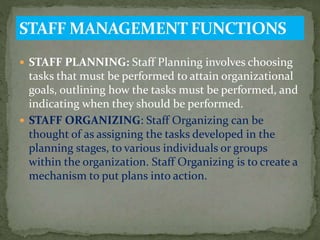  STAFF PLANNING: Staff Planning involves choosing
tasks that must be performed to attain organizational
goals, outlining how the tasks must be performed, and
indicating when they should be performed.
 STAFF ORGANIZING: Staff Organizing can be
thought of as assigning the tasks developed in the
planning stages, to various individuals or groups
within the organization. Staff Organizing is to create a
mechanism to put plans into action.
 